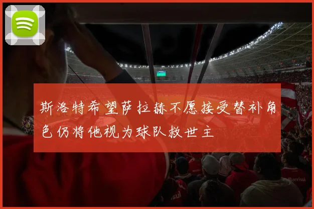 斯洛特希望萨拉赫不愿接受替补角色仍将他视为球队救世主