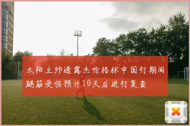 太阳主帅透露杰伦格林中国行期间腿筋受伤预计10天后进行复查