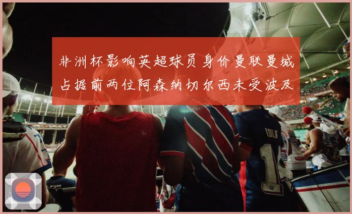 非洲杯影响英超球员身价曼联曼城占据前两位阿森纳切尔西未受波及