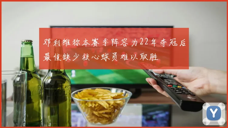 邓利维称本赛季阵容为22年夺冠后最佳缺少核心球员难以取胜