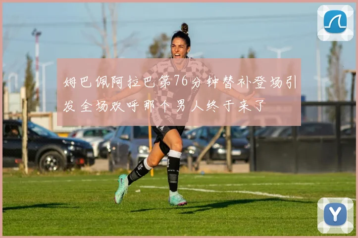 姆巴佩阿拉巴第76分钟替补登场引发全场欢呼那个男人终于来了