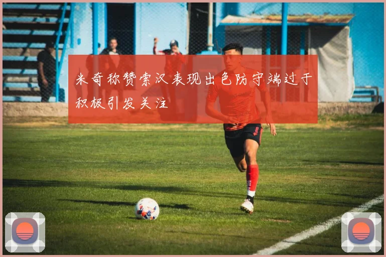 米奇称赞索汉表现出色防守端过于积极引发关注