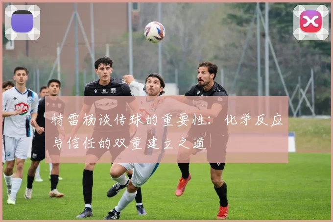 特雷杨谈传球的重要性：化学反应与信任的双重建立之道