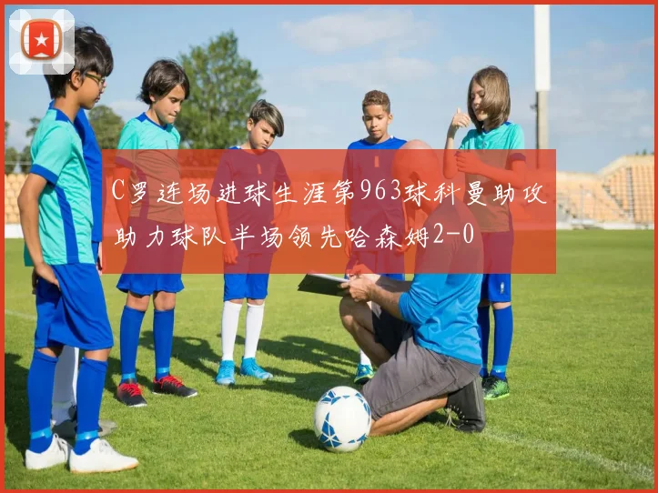 C罗连场进球生涯第963球科曼助攻助力球队半场领先哈森姆2-0