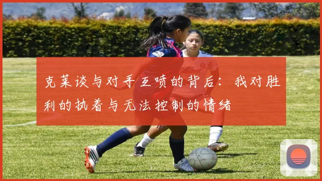 克莱谈与对手互喷的背后：我对胜利的执着与无法控制的情绪