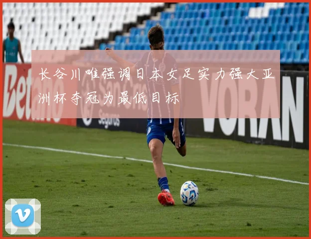长谷川唯强调日本女足实力强大亚洲杯夺冠为最低目标