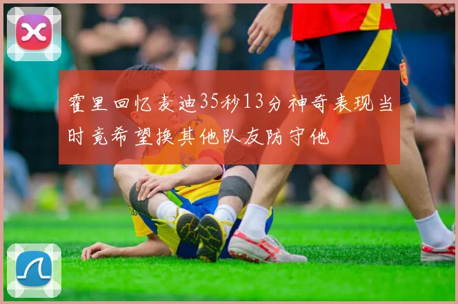 霍里回忆麦迪35秒13分神奇表现当时竟希望换其他队友防守他