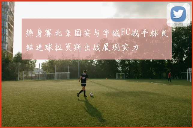 热身赛北京国安与华城FC战平林良铭进球拉莫斯出战展现实力
