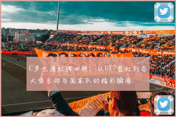 C罗生涯红牌回顾：从U17首红到各大俱乐部与国家队的精彩瞬间
