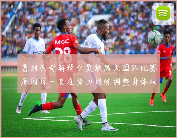 普利西奇解释今夏缺席美国队比赛原因称一直在努力训练调整身体状态