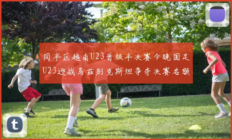 同半区越南U23晋级半决赛今晚国足U23迎战乌兹别克斯坦争夺决赛名额