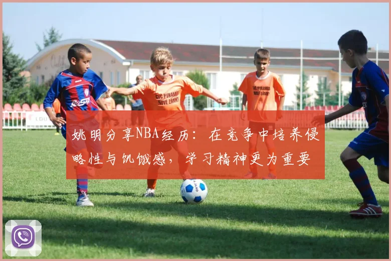 姚明分享NBA经历：在竞争中培养侵略性与饥饿感，学习精神更为重要
