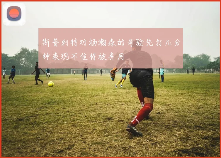 斯普利特对杨瀚森的考验先打几分钟表现不佳将被弃用