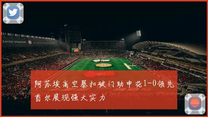 阿苏埃高空暴扣破门助申花1-0领先首尔展现强大实力