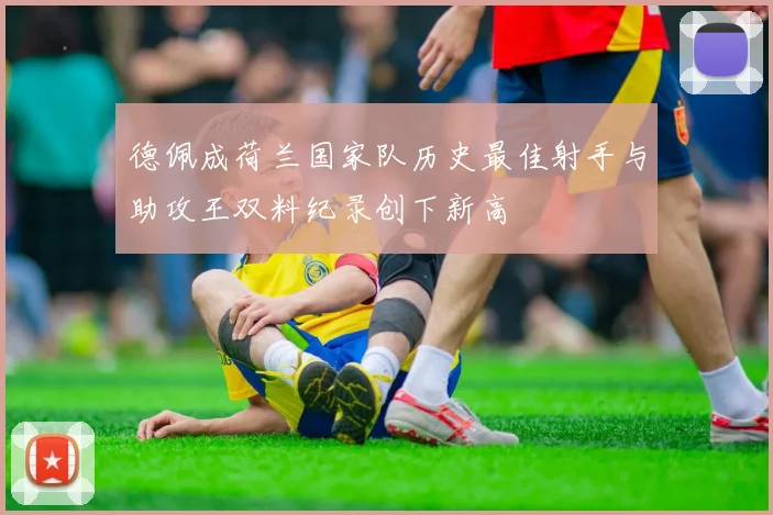 德佩成荷兰国家队历史最佳射手与助攻王双料纪录创下新高