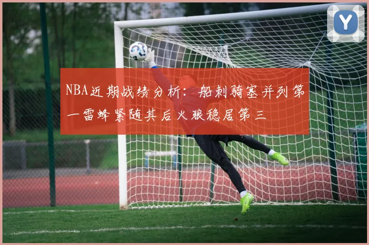 NBA近期战绩分析：船刺骑塞并列第一雷蜂紧随其后火狼稳居第三