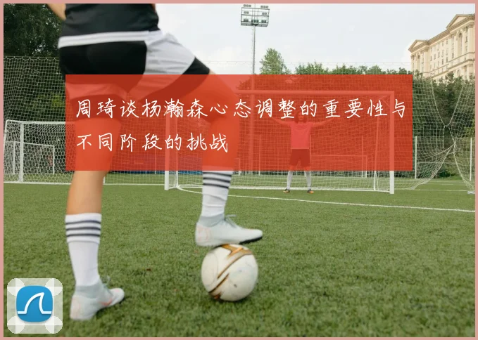 周琦谈杨瀚森心态调整的重要性与不同阶段的挑战
