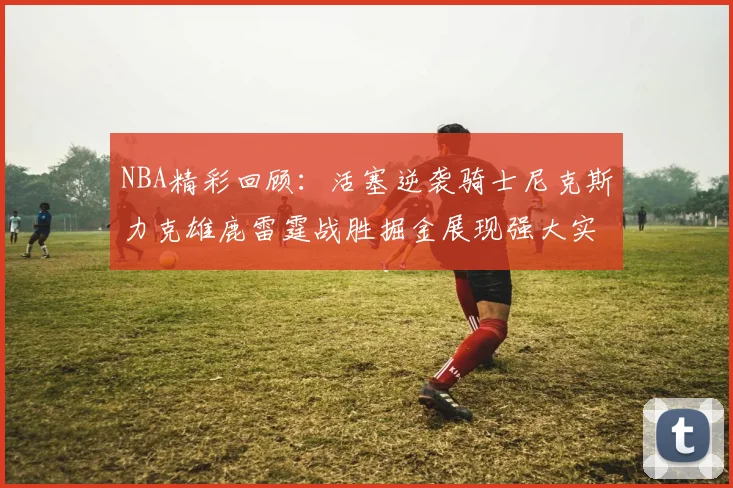 NBA精彩回顾：活塞逆袭骑士尼克斯力克雄鹿雷霆战胜掘金展现强大实力