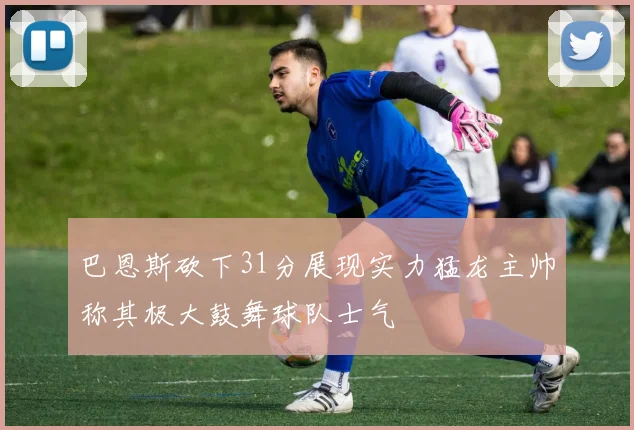 巴恩斯砍下31分展现实力猛龙主帅称其极大鼓舞球队士气