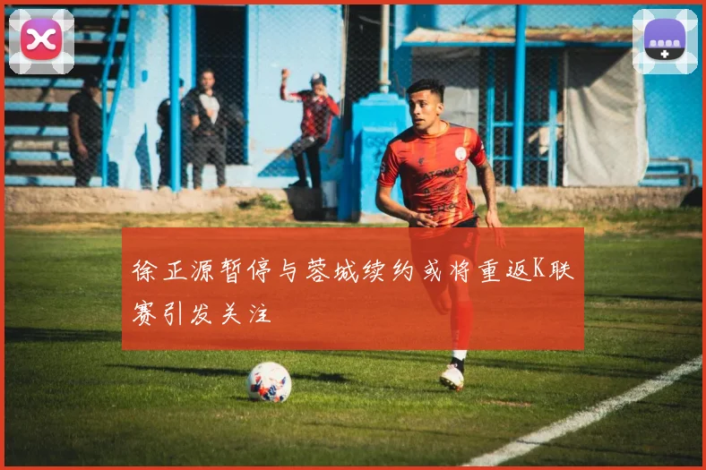 徐正源暂停与蓉城续约或将重返K联赛引发关注