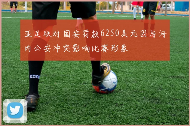 亚足联对国安罚款6250美元因与河内公安冲突影响比赛形象