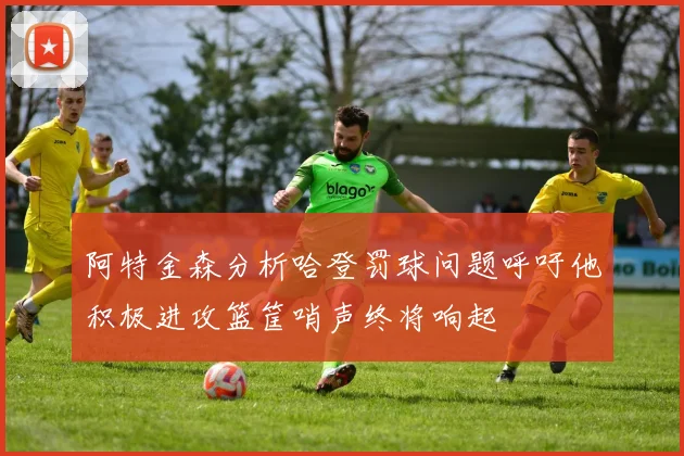 阿特金森分析哈登罚球问题呼吁他积极进攻篮筐哨声终将响起