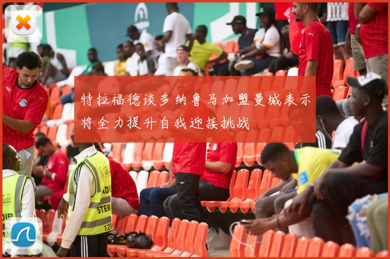 特拉福德谈多纳鲁马加盟曼城表示将全力提升自我迎接挑战