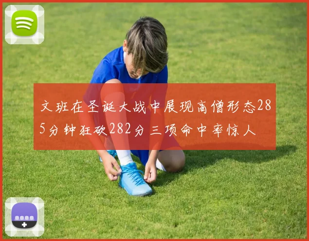 文班在圣诞大战中展现高僧形态285分钟狂砍282分三项命中率惊人