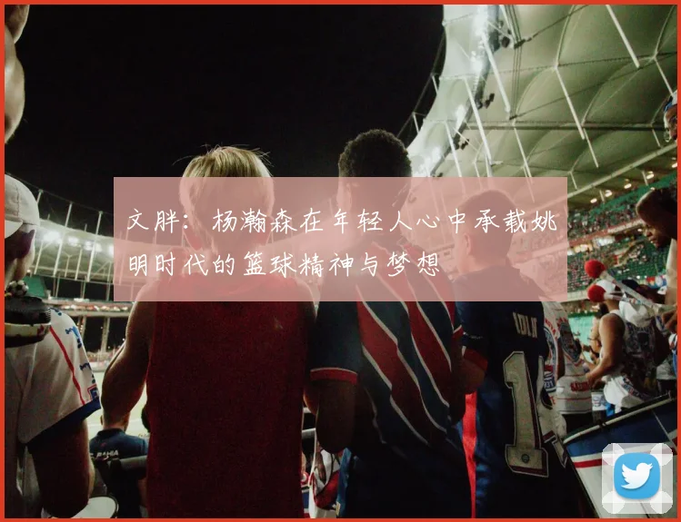 文胖：杨瀚森在年轻人心中承载姚明时代的篮球精神与梦想