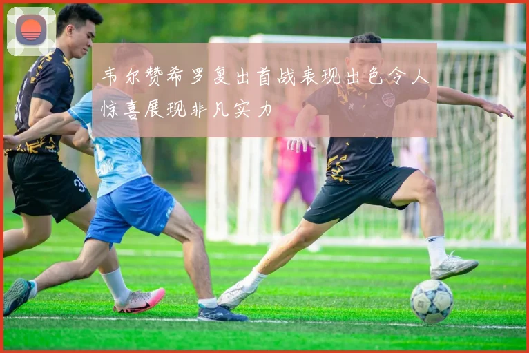 韦尔赞希罗复出首战表现出色令人惊喜展现非凡实力