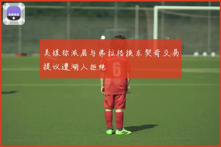 美媒称浓眉与弗拉格换东契奇交易提议遭湖人拒绝