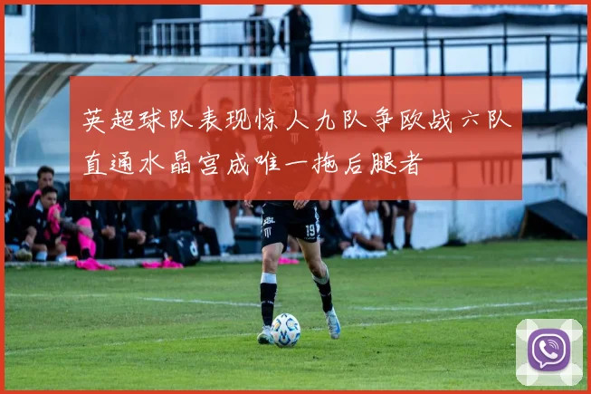 英超球队表现惊人九队争欧战六队直通水晶宫成唯一拖后腿者