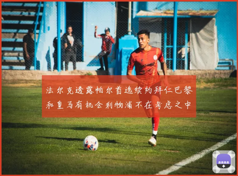 法尔克透露帕尔首选续约拜仁巴黎和皇马有机会利物浦不在考虑之中