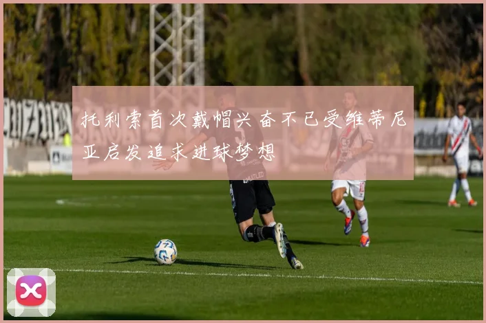 托利索首次戴帽兴奋不已受维蒂尼亚启发追求进球梦想