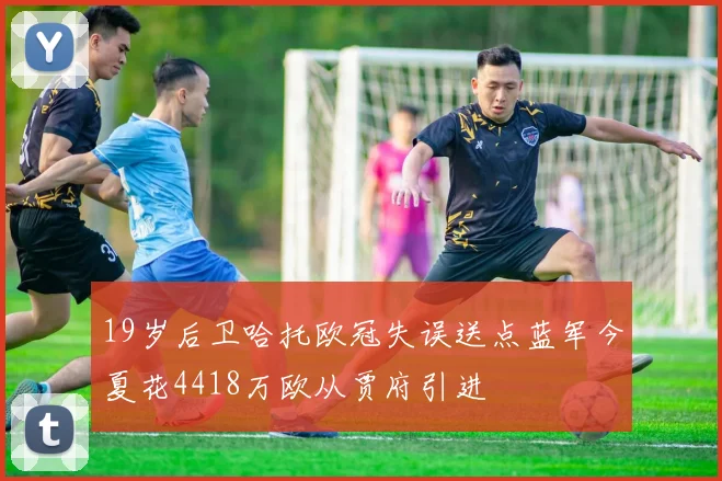 19岁后卫哈托欧冠失误送点蓝军今夏花4418万欧从贾府引进