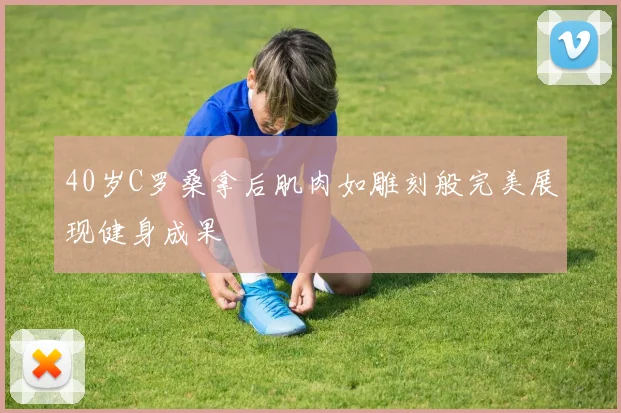 40岁C罗桑拿后肌肉如雕刻般完美展现健身成果
