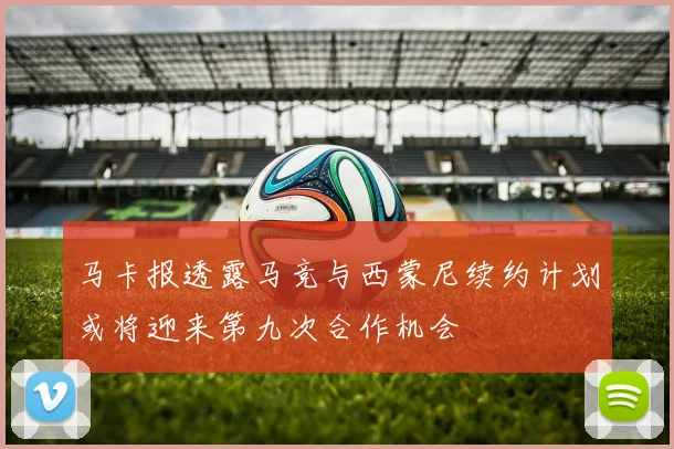 马卡报透露马竞与西蒙尼续约计划或将迎来第九次合作机会