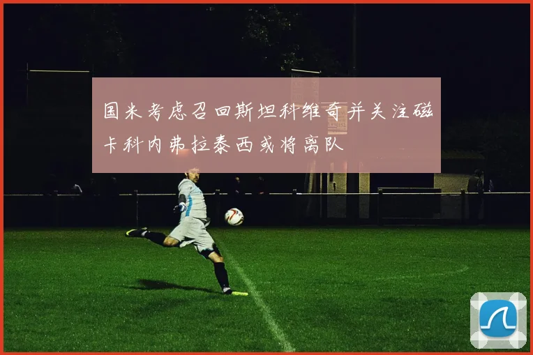 国米考虑召回斯坦科维奇并关注磁卡科内弗拉泰西或将离队