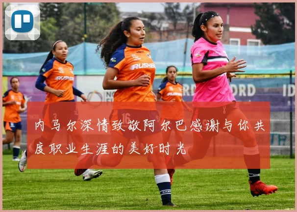 内马尔深情致敬阿尔巴感谢与你共度职业生涯的美好时光