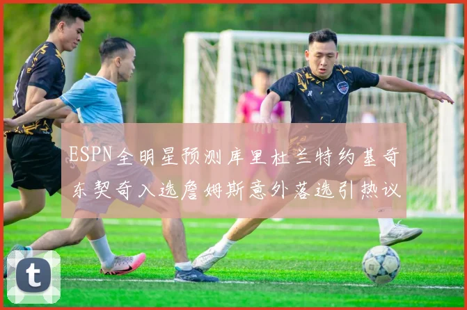 ESPN全明星预测库里杜兰特约基奇东契奇入选詹姆斯意外落选引热议