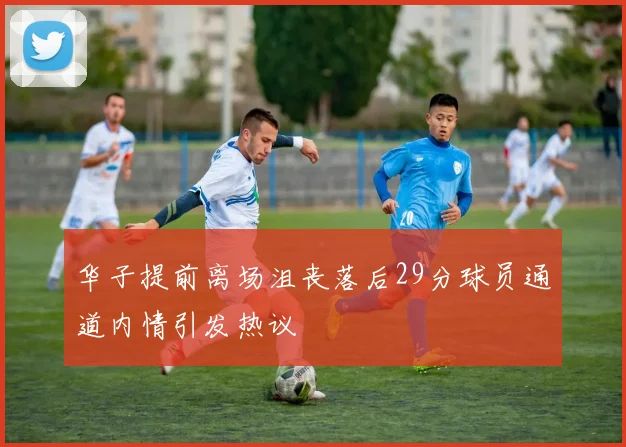 华子提前离场沮丧落后29分球员通道内情引发热议