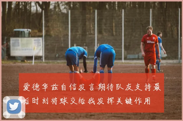 爱德华兹自信发言期待队友支持最后时刻将球交给我发挥关键作用