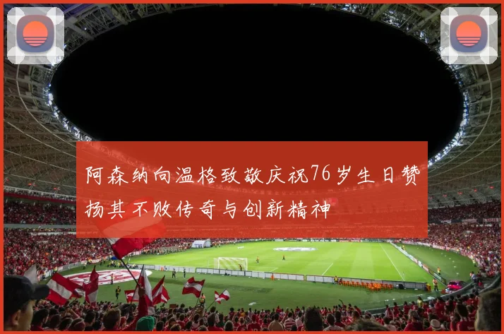 阿森纳向温格致敬庆祝76岁生日赞扬其不败传奇与创新精神